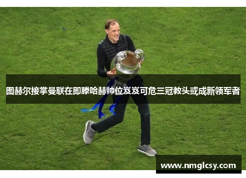 图赫尔接掌曼联在即滕哈赫帅位岌岌可危三冠教头或成新领军者